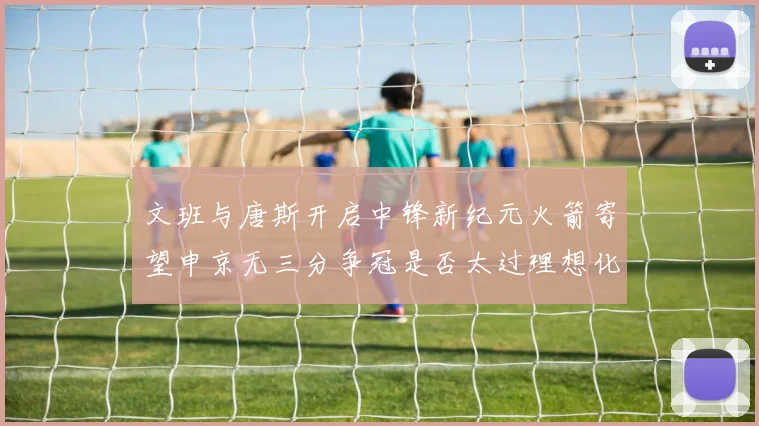 文班与唐斯开启中锋新纪元火箭寄望申京无三分争冠是否太过理想化