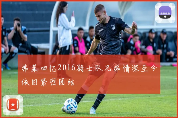 弗莱回忆2016骑士队兄弟情深至今依旧紧密团结