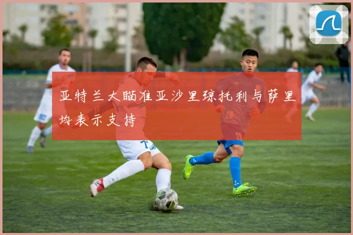 亚特兰大瞄准亚沙里琼托利与萨里均表示支持