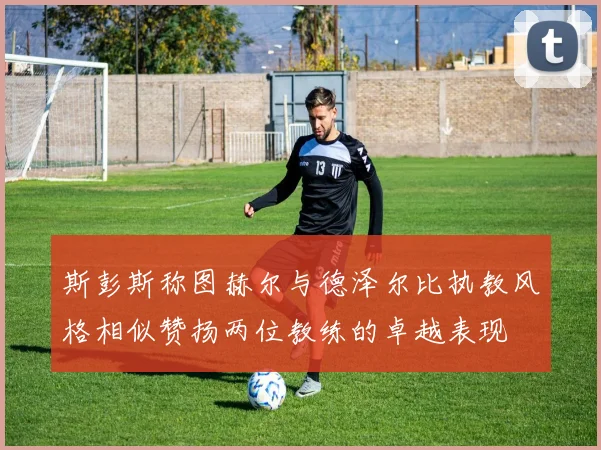 斯彭斯称图赫尔与德泽尔比执教风格相似赞扬两位教练的卓越表现