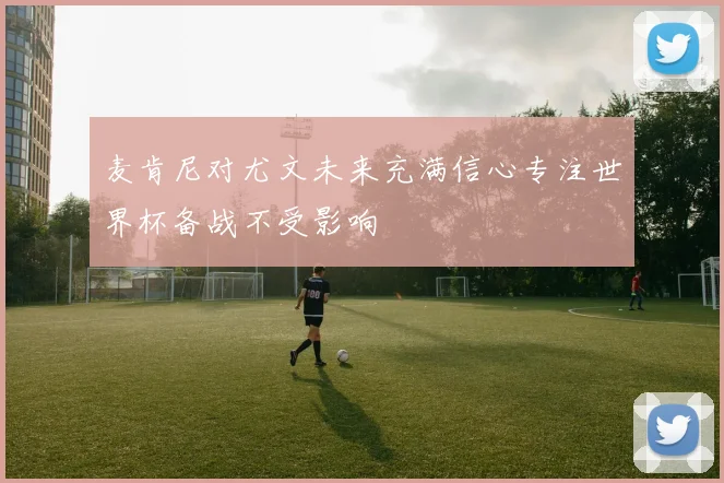 麦肯尼对尤文未来充满信心专注世界杯备战不受影响